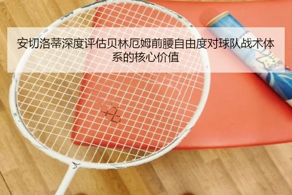 安切洛蒂深度评估贝林厄姆前腰自由度对球队战术体系的核心价值