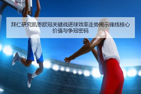 拜仁研究凯恩欧冠关键战进球效率走势揭示锋线核心价值与争冠密码