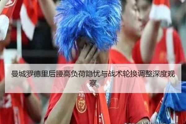 曼城罗德里后腰高负荷隐忧与战术轮换调整深度观察